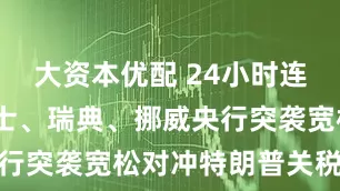 大资本优配 24小时连环降息!瑞士、瑞典、挪威央行突袭宽松对冲特朗普关税风险