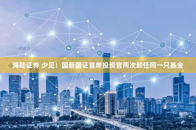 海陆证券 少见！国新国证首席投资官两次卸任同一只基金