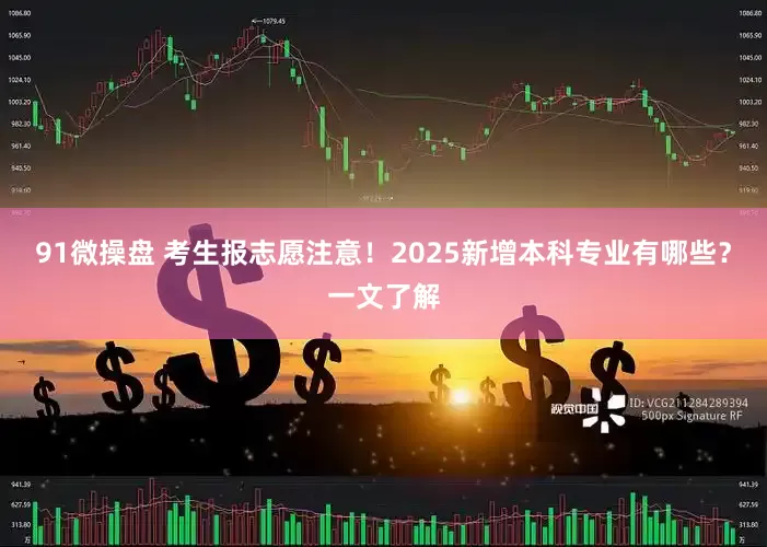 91微操盘 考生报志愿注意！2025新增本科专业有哪些？一文了解