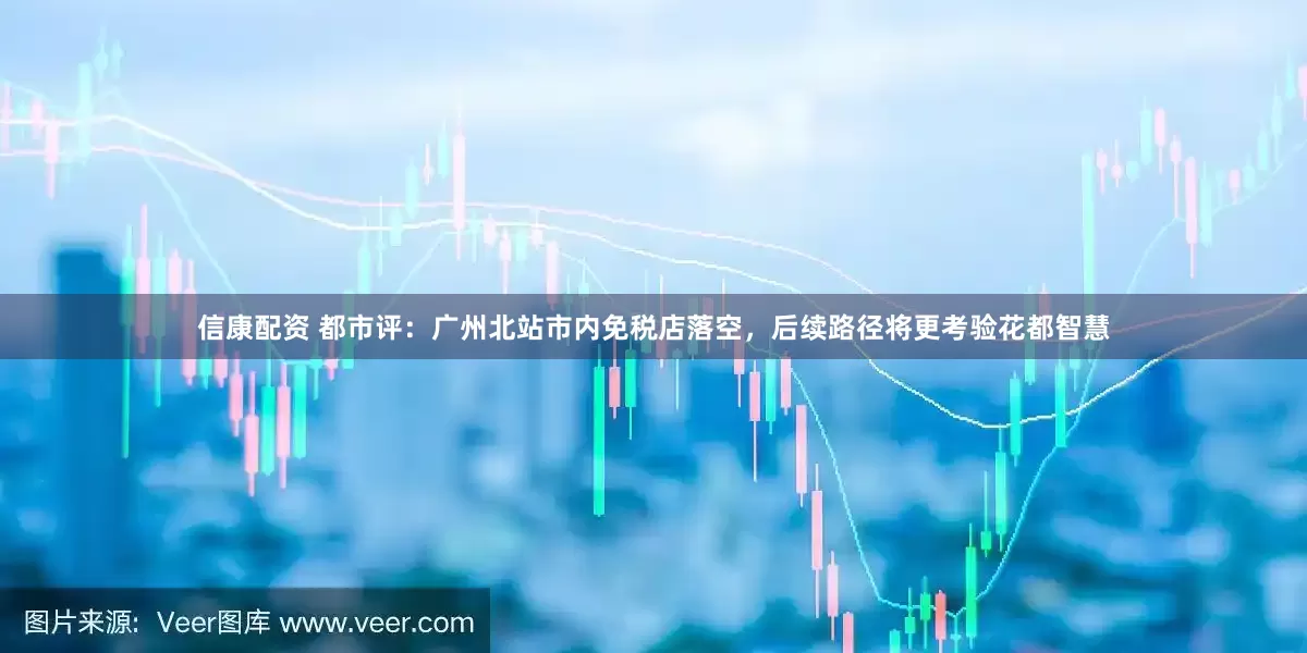 信康配资 都市评：广州北站市内免税店落空，后续路径将更考验花都智慧