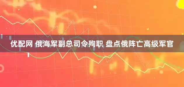 优配网 俄海军副总司令殉职 盘点俄阵亡高级军官