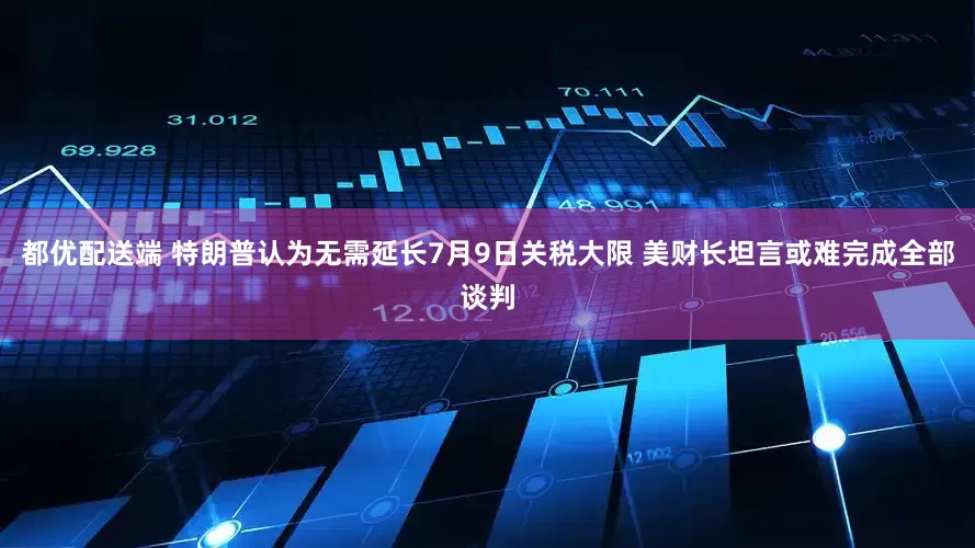 都优配送端 特朗普认为无需延长7月9日关税大限 美财长坦言或难完成全部谈判