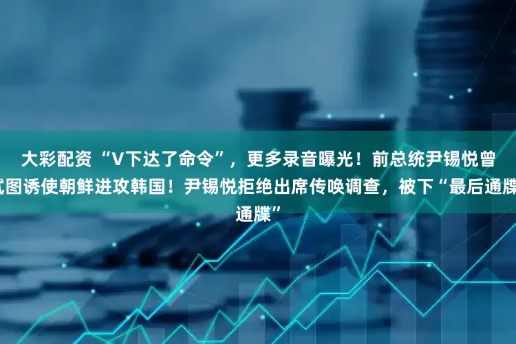 大彩配资 “V下达了命令”，更多录音曝光！前总统尹锡悦曾试图诱使朝鲜进攻韩国！尹锡悦拒绝出席传唤调查，被下“最后通牒”