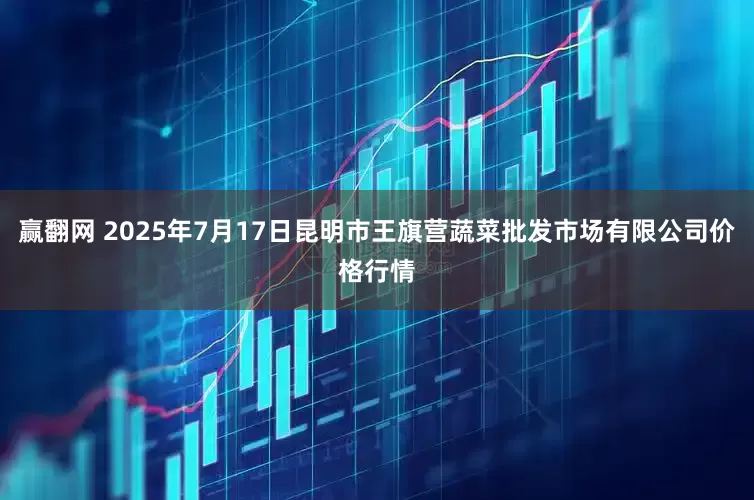赢翻网 2025年7月17日昆明市王旗营蔬菜批发市场有限公司价格行情