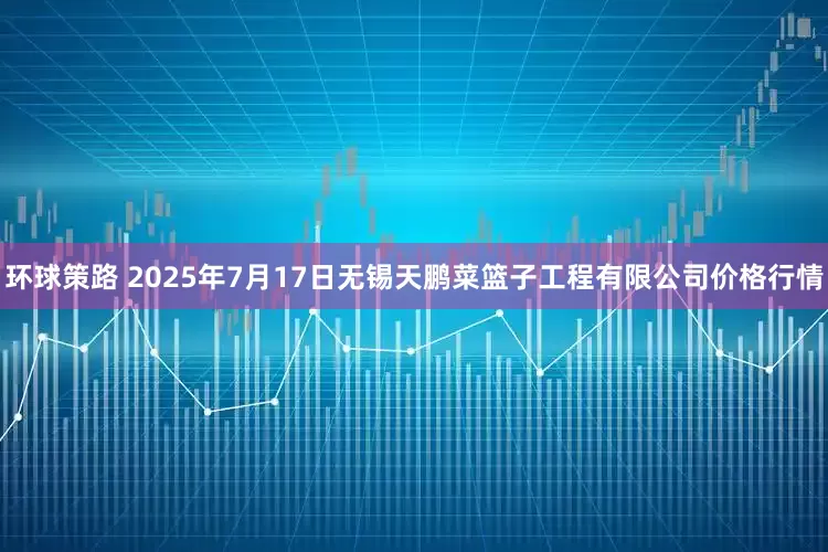 环球策路 2025年7月17日无锡天鹏菜篮子工程有限公司价格行情