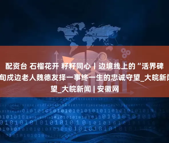 配资台 石榴花开 籽籽同心丨边境线上的“活界碑”——记八旬戍边老人魏德友择一事终一生的忠诚守望_大皖新闻 | 安徽网