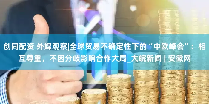 创同配资 外媒观察|全球贸易不确定性下的“中欧峰会”：相互尊重，不因分歧影响合作大局_大皖新闻 | 安徽网