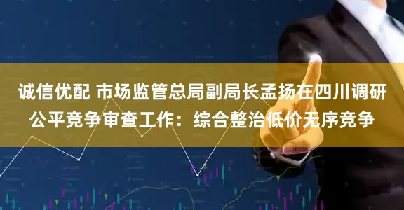 诚信优配 市场监管总局副局长孟扬在四川调研公平竞争审查工作：综合整治低价无序竞争