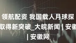 领航配资 我国载人月球探测取得新突破_大皖新闻 | 安徽网