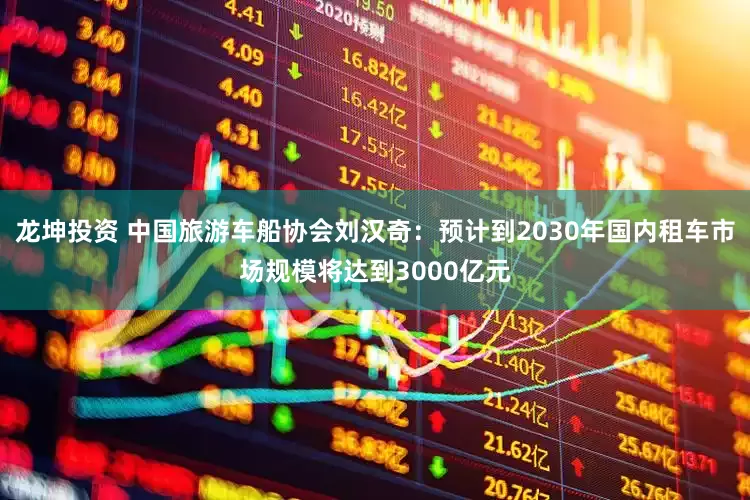 龙坤投资 中国旅游车船协会刘汉奇：预计到2030年国内租车市场规模将达到3000亿元