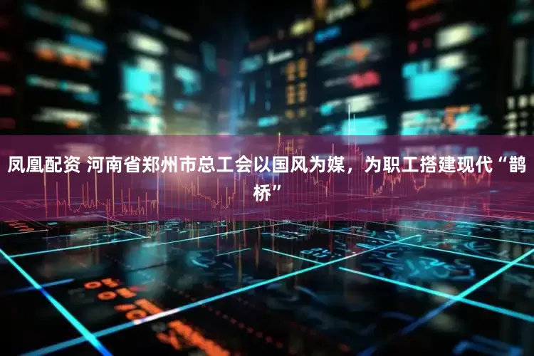 凤凰配资 河南省郑州市总工会以国风为媒，为职工搭建现代“鹊桥”