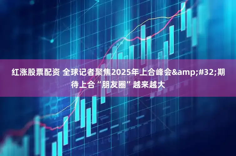 红涨股票配资 全球记者聚焦2025年上合峰会 期待上合“朋友圈”越来越大