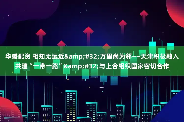 华盛配资 相知无远近 万里尚为邻——天津积极融入共建“一带一路” 与上合组织国家密切合作