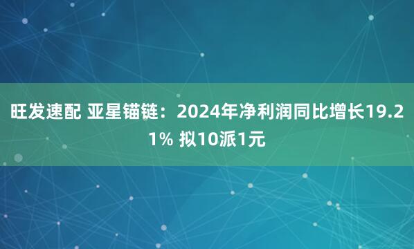 旺发速配 亚星锚链：2024年净利润同比增长19.21% 拟10派1元
