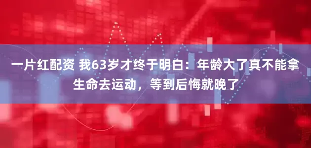 一片红配资 我63岁才终于明白：年龄大了真不能拿生命去运动，等到后悔就晚了