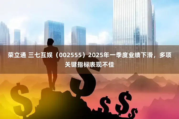 荣立通 三七互娱（002555）2025年一季度业绩下滑，多项关键指标表现不佳