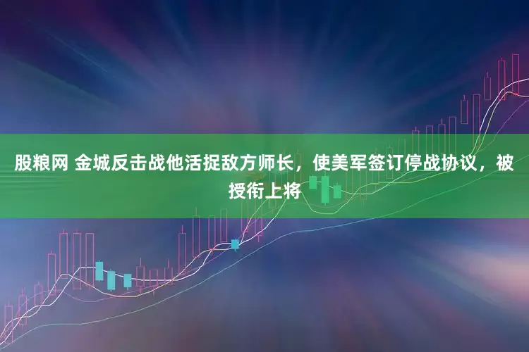 股粮网 金城反击战他活捉敌方师长，使美军签订停战协议，被授衔上将