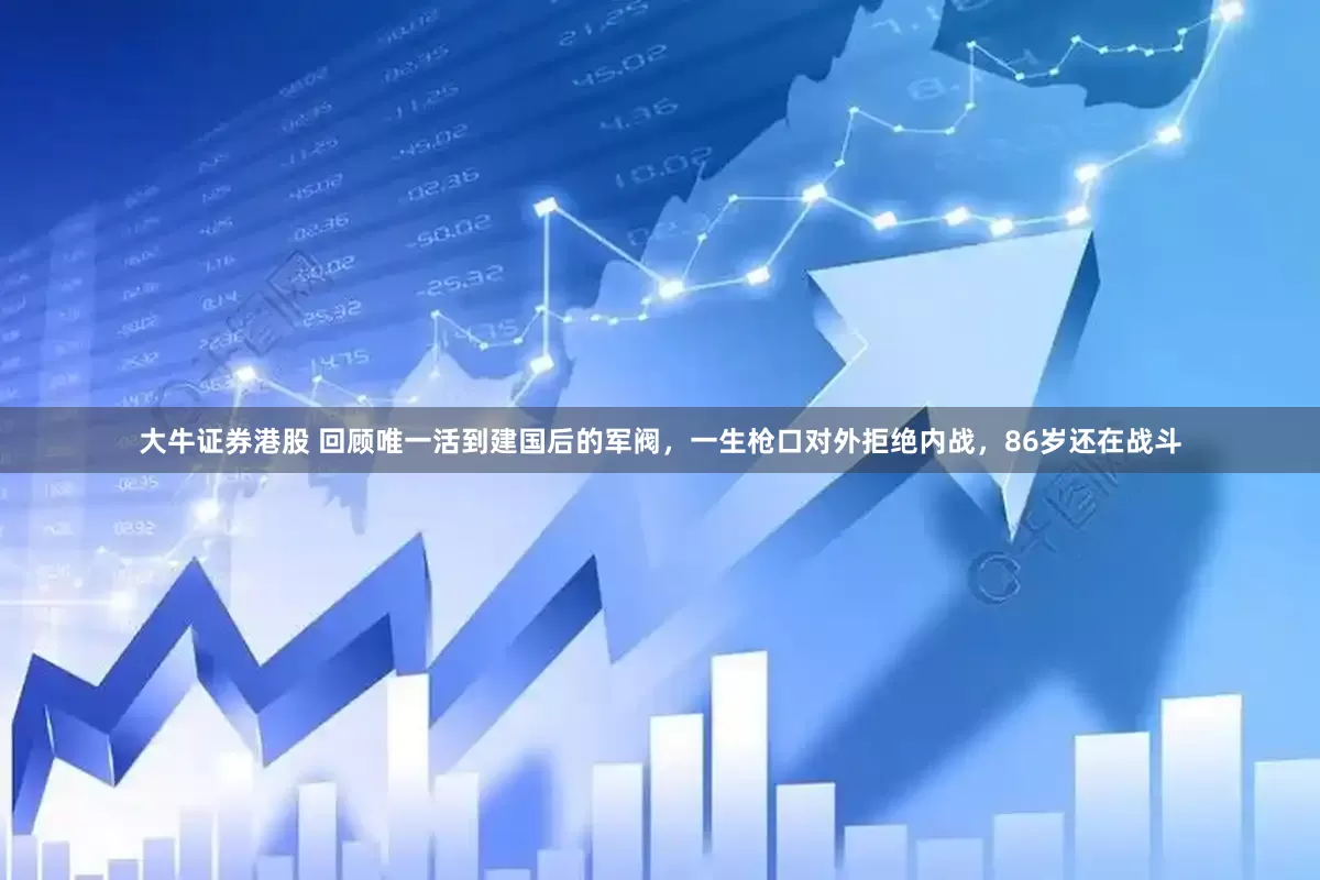 大牛证券港股 回顾唯一活到建国后的军阀，一生枪口对外拒绝内战，86岁还在战斗