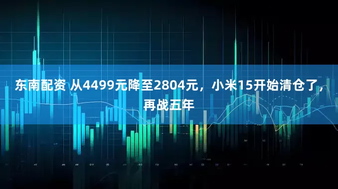 东南配资 从4499元降至2804元，小米15开始清仓了，再战五年
