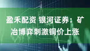 盈禾配资 银河证券：矿冶博弈刺激铜价上涨