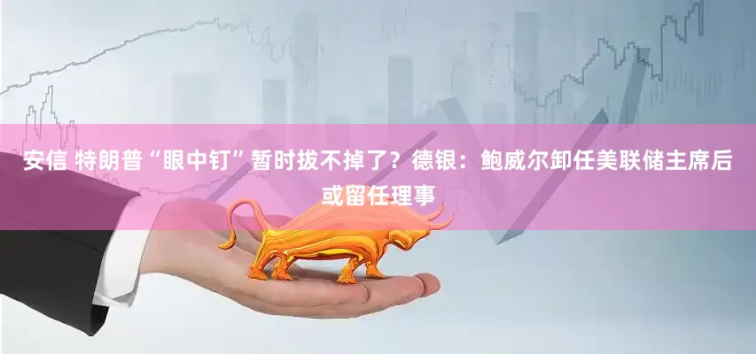 安信 特朗普“眼中钉”暂时拔不掉了？德银：鲍威尔卸任美联储主席后或留任理事