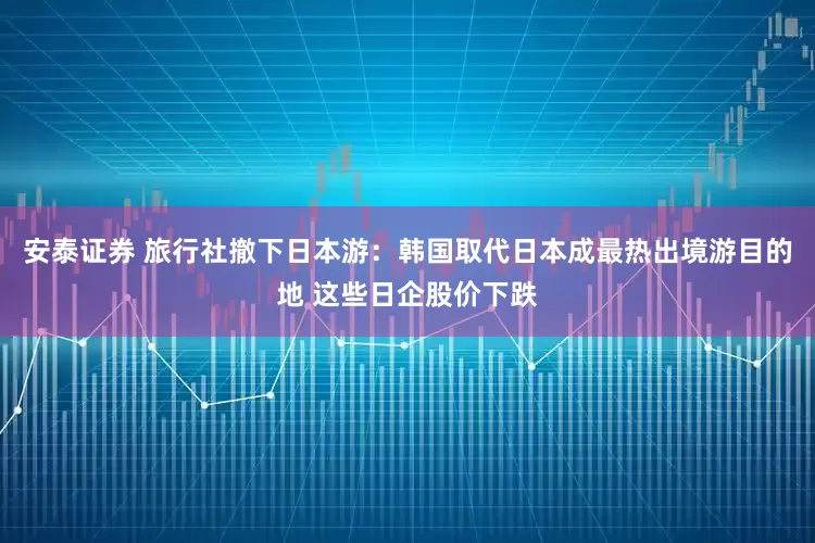 安泰证券 旅行社撤下日本游：韩国取代日本成最热出境游目的地 这些日企股价下跌