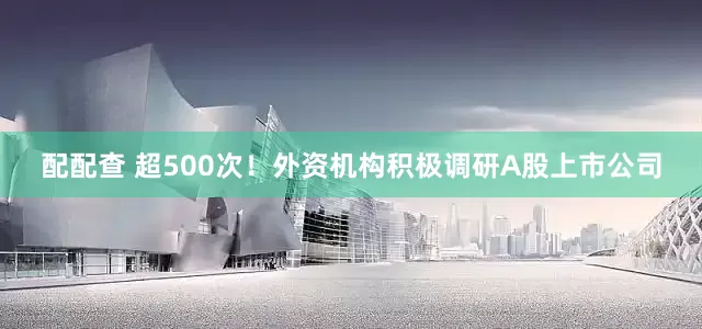 配配查 超500次!外资机构积极调研A股上市公司