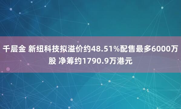 千层金 新纽科技拟溢价约48.51%配售最多6000万股 净筹约1790.9万港元